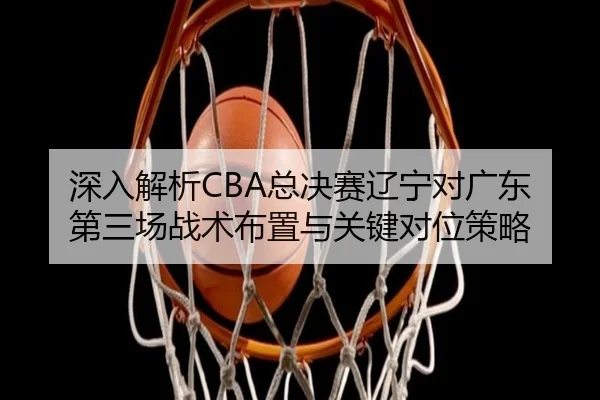 深入解析CBA总决赛辽宁对广东第三场战术布置与关键对位策略